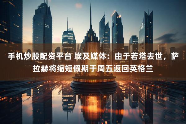 手机炒股配资平台 埃及媒体：由于若塔去世，萨拉赫将缩短假期于周五返回英格兰