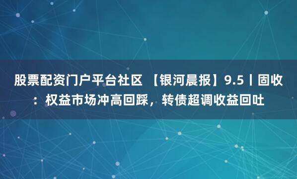 股票配资门户平台社区 【银河晨报】9.5丨固收：权益市场冲高回踩，转债超调收益回吐