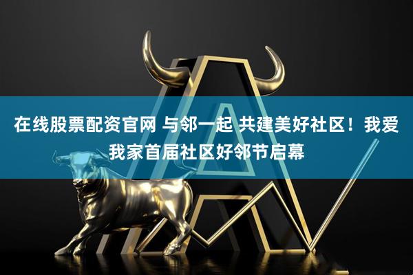 在线股票配资官网 与邻一起 共建美好社区！我爱我家首届社区好邻节启幕