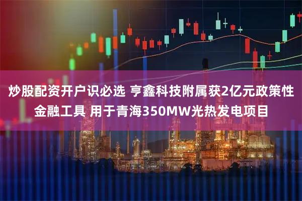 炒股配资开户识必选 亨鑫科技附属获2亿元政策性金融工具 用于青海350MW光热发电项目