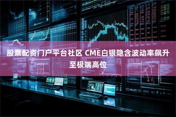 股票配资门户平台社区 CME白银隐含波动率飙升至极端高位