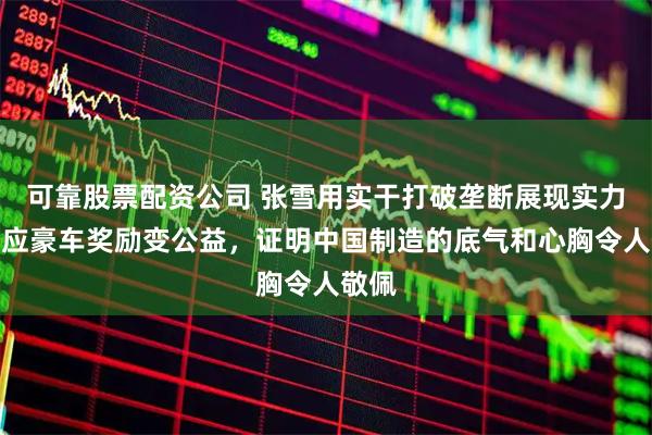 可靠股票配资公司 张雪用实干打破垄断展现实力，回应豪车奖励变公益，证明中国制造的底气和心胸令人敬佩