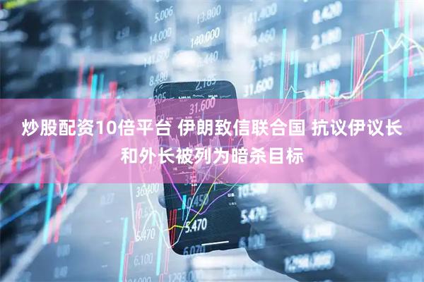 炒股配资10倍平台 伊朗致信联合国 抗议伊议长和外长被列为暗杀目标