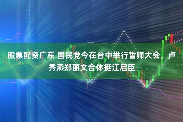 股票配资广东 国民党今在台中举行誓师大会，卢秀燕郑丽文合体挺江启臣