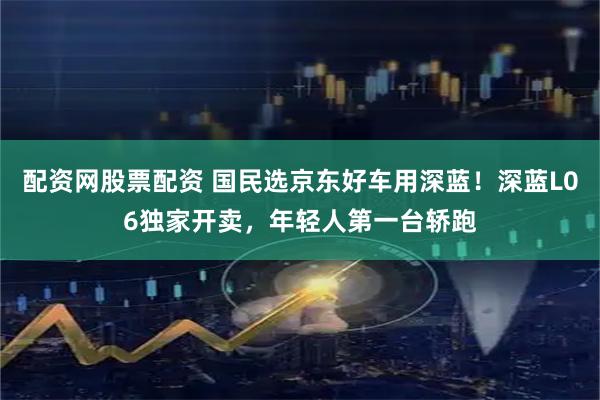 配资网股票配资 国民选京东好车用深蓝！深蓝L06独家开卖，年轻人第一台轿跑