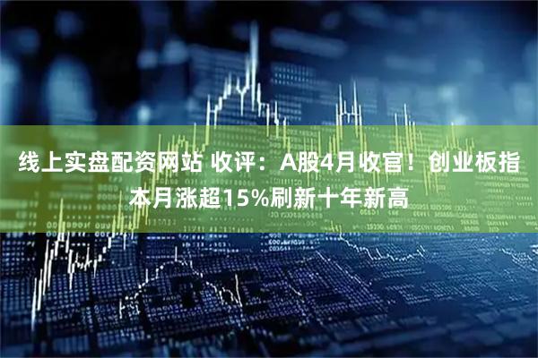 线上实盘配资网站 收评：A股4月收官！创业板指本月涨超15%刷新十年新高