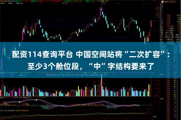 配资114查询平台 中国空间站将“二次扩容”：至少3个舱位段，“中”字结构要来了